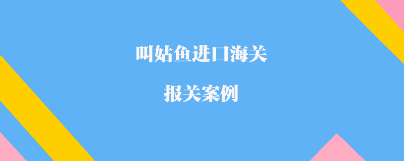 叫姑魚進(jìn)口海關(guān)報(bào)關(guān)案例