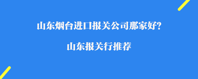 山東煙臺進口報關公司那家好？山東報關行推薦